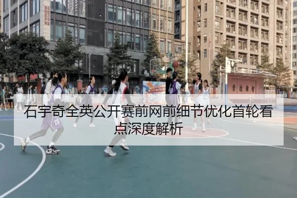 石宇奇全英公开赛前网前细节优化首轮看点深度解析